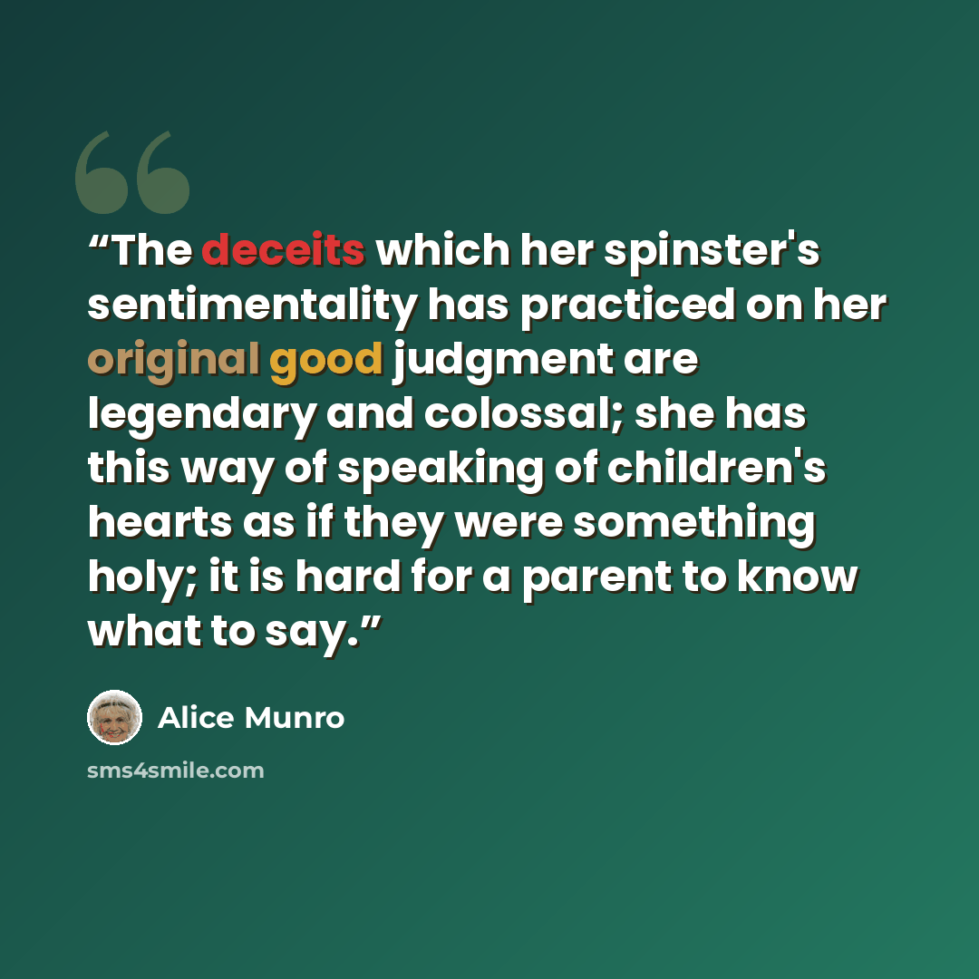 “The deceits which her spinster's sentimentality has practiced on her original good judgment are legendary and colossal; she has this way of speaking of children's hearts as if they were something holy; it is hard for a parent to know what to say.” quote by Alice Munro