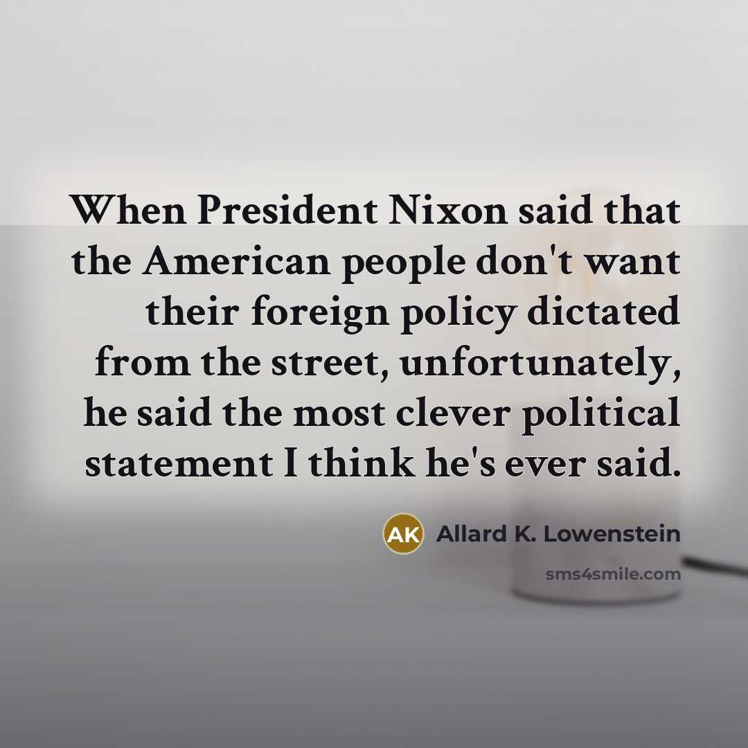 “When President Nixon said that the American people don't want their foreign policy dictated from the street, unfortunately, he said the most clever political statement I think he's ever said.” quote by Allard K. Lowenstein