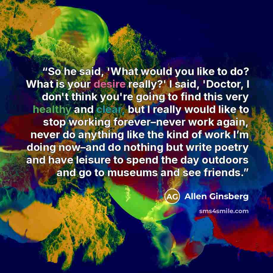 “So he said, 'What would you like to do? What is your desire really?' I said, 'Doctor, I don't think you're going to find this very healthy and clear, but I really would like to stop working forever–never work again, never do anything like the kind of work I’m doing now–and do nothing but write…” quote by Allen Ginsberg
