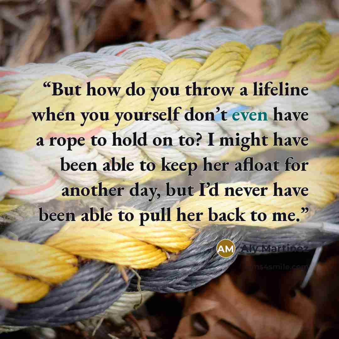 “But how do you throw a lifeline when you yourself don’t even have a rope to hold on to? I might have been able to keep her afloat for another day, but I’d never have been able to pull her back to me.” quote by Aly Martinez