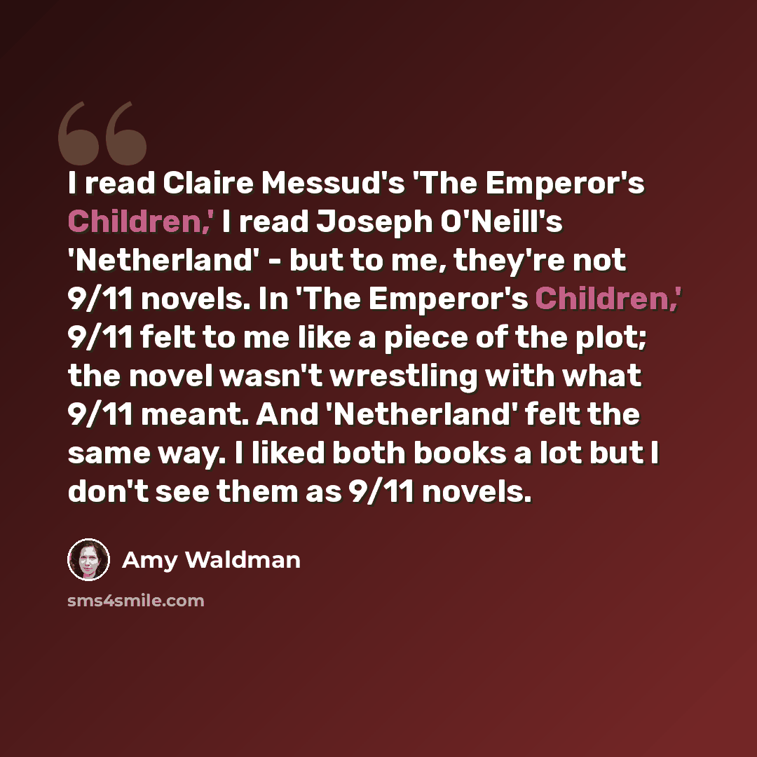 “I read Claire Messud's 'The Emperor's Children,' I read Joseph O'Neill's 'Netherland' - but to me, they're not 9/11 novels. In 'The Emperor's Children,' 9/11 felt to me like a piece of the plot; the novel wasn't wrestling with what 9/11 meant. And 'Netherland' felt the same way. I liked both books…” quote by Amy Waldman