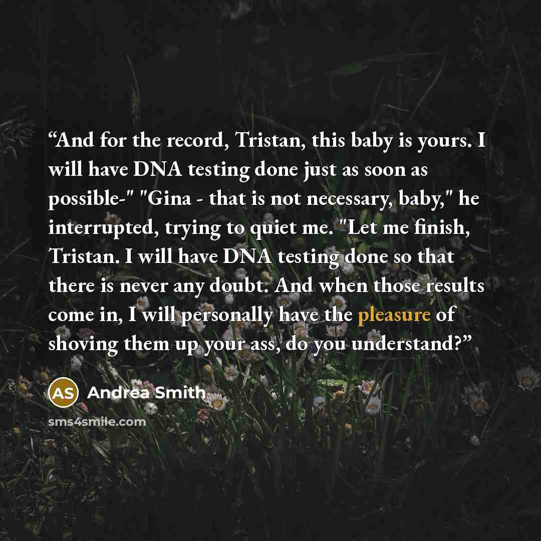 “And for the record, Tristan, this baby is yours. I will have DNA testing done just as soon as possible-" "Gina - that is not necessary, baby," he interrupted, trying to quiet me. "Let me finish, Tristan. I will have DNA testing done so that there is never any doubt. And when those results come in…” quote by Andrea Smith