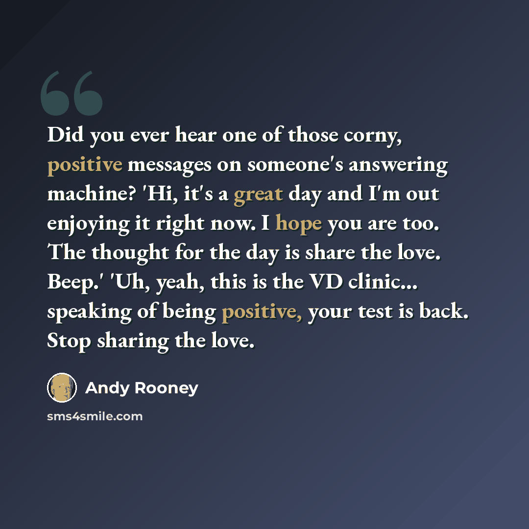“Did you ever hear one of those corny, positive messages on someone's answering machine? 'Hi, it's a great day and I'm out enjoying it right now. I hope you are too. The thought for the day is share the love. Beep.' 'Uh, yeah, this is the VD clinic… speaking of being positive, your test is back…” quote by Andy Rooney