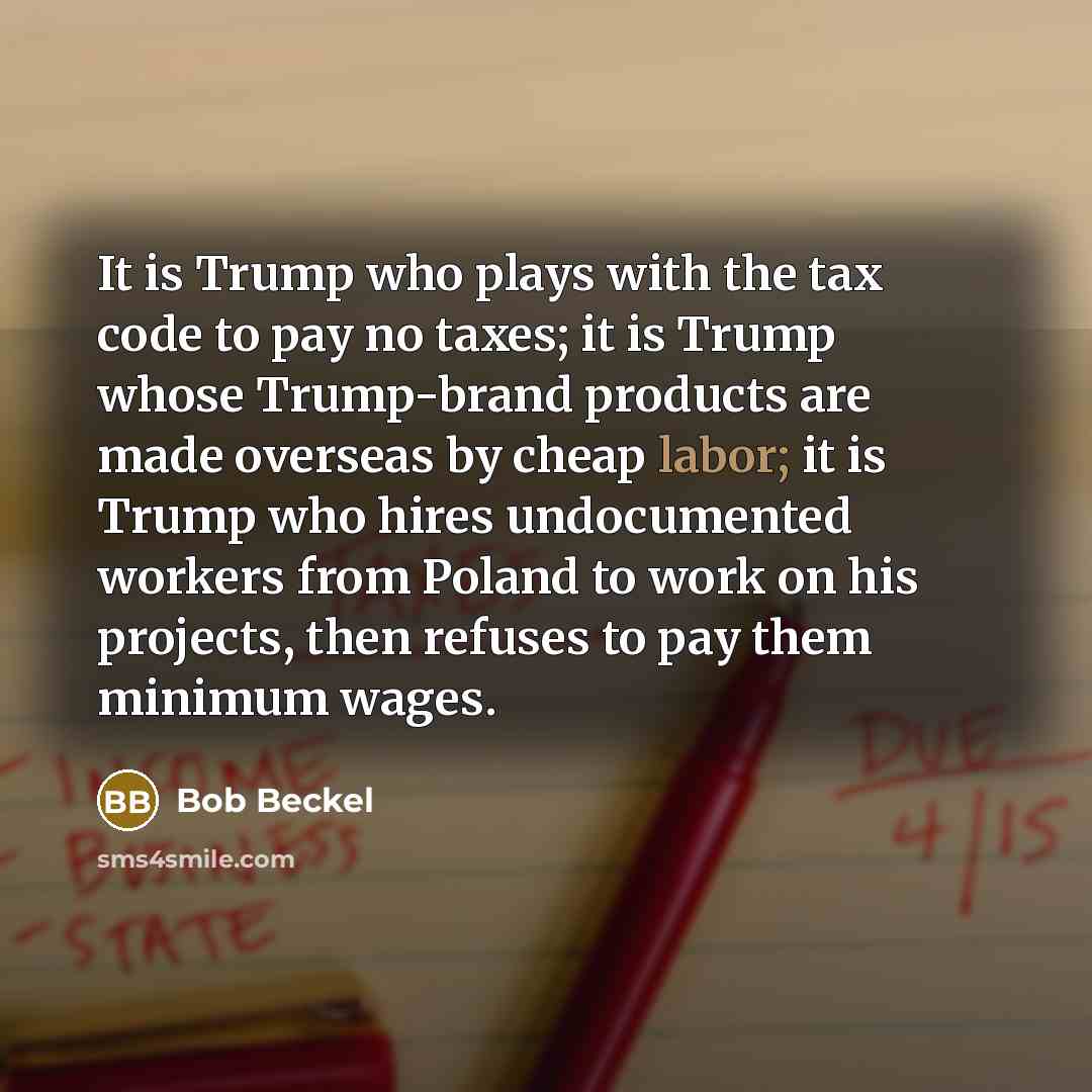 “It is Trump who plays with the tax code to pay no taxes; it is Trump whose Trump-brand products are made overseas by cheap labor; it is Trump who hires undocumented workers from Poland to work on his projects, then refuses to pay them minimum wages.” quote by Bob Beckel
