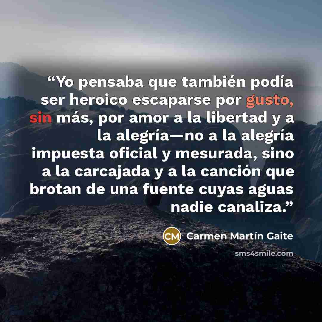 “Yo pensaba que también podía ser heroico escaparse por gusto, sin más, por amor a la libertad y a la alegría—no a la alegría impuesta oficial y mesurada, sino a la carcajada y a la canción que brotan de una fuente cuyas aguas nadie canaliza.” quote by Carmen Martin Gaite
