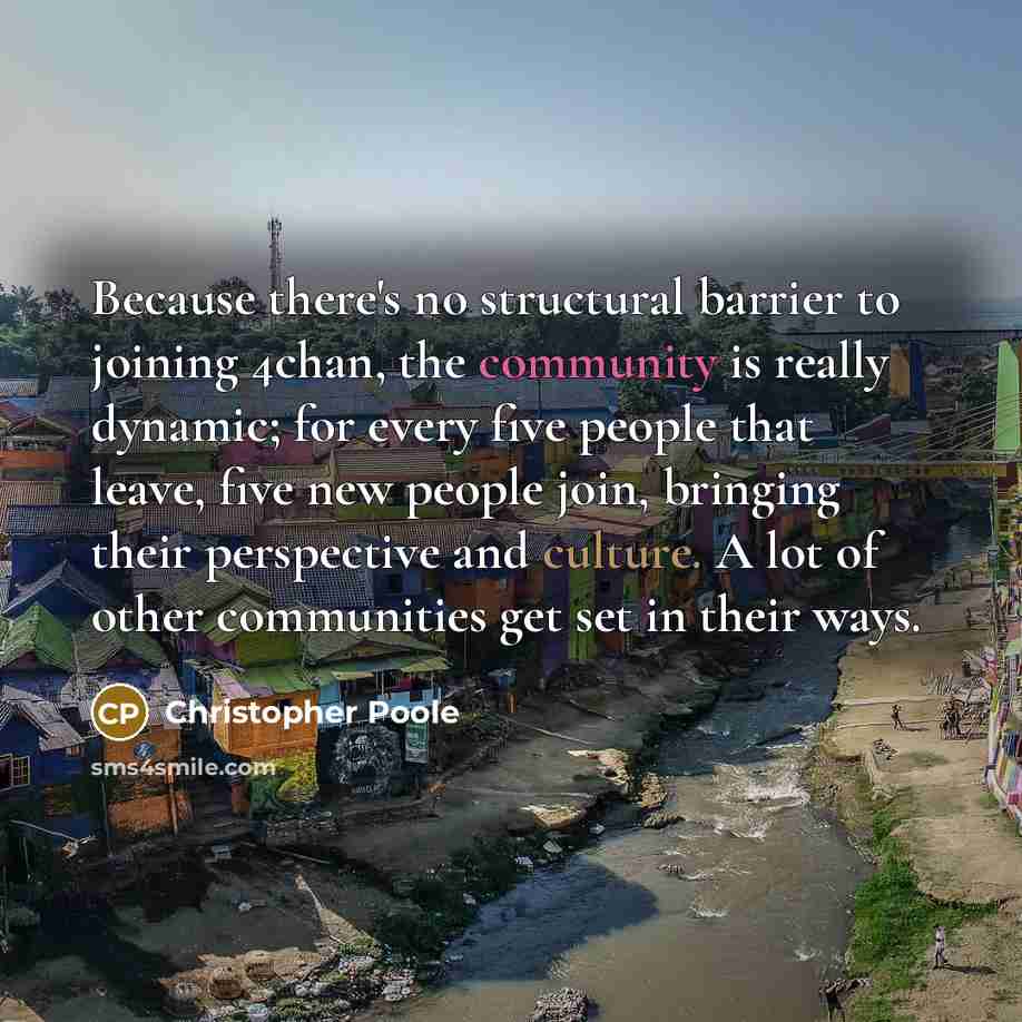 “Because there's no structural barrier to joining 4chan, the community is really dynamic; for every five people that leave, five new people join, bringing their perspective and culture. A lot of other communities get set in their ways.” quote by Christopher Poole