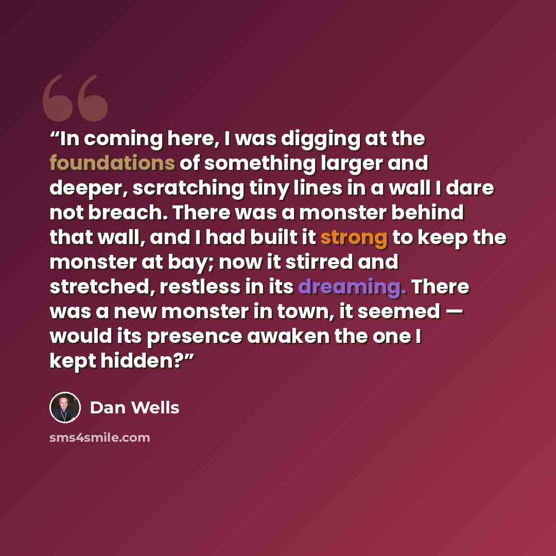 “In coming here, I was digging at the foundations of something larger and deeper, scratching tiny lines in a wall I dare not breach. There was a monster behind that wall, and I had built it strong to keep the monster at bay; now it stirred and stretched, restless in its dreaming. There was a new…” quote by Dan Wells