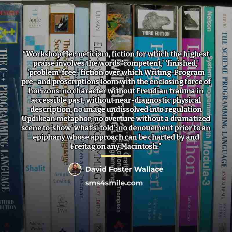 “Workshop Hermeticism, fiction for which the highest praise involves the words 'competent,' 'finished,' 'problem-free,' fiction over which Writing-Program pre- and proscriptions loom with the enclosing force of horizons: no character without Freudian trauma in accessible past, without…” quote by David Foster Wallace