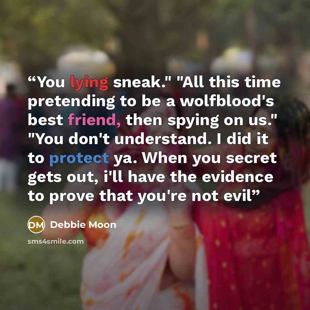 “You lying sneak." "All this time pretending to be a wolfblood's best friend, then spying on us." "You don't understand. I did it to protect ya. When you secret gets out, i'll have the evidence to prove that you're not evil” quote by Debbie Moon