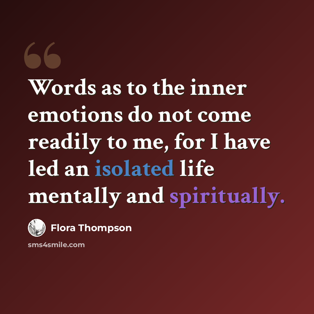 “Words as to the inner emotions do not come readily to me, for I have led an isolated life mentally and spiritually.” quote by Flora Thompson