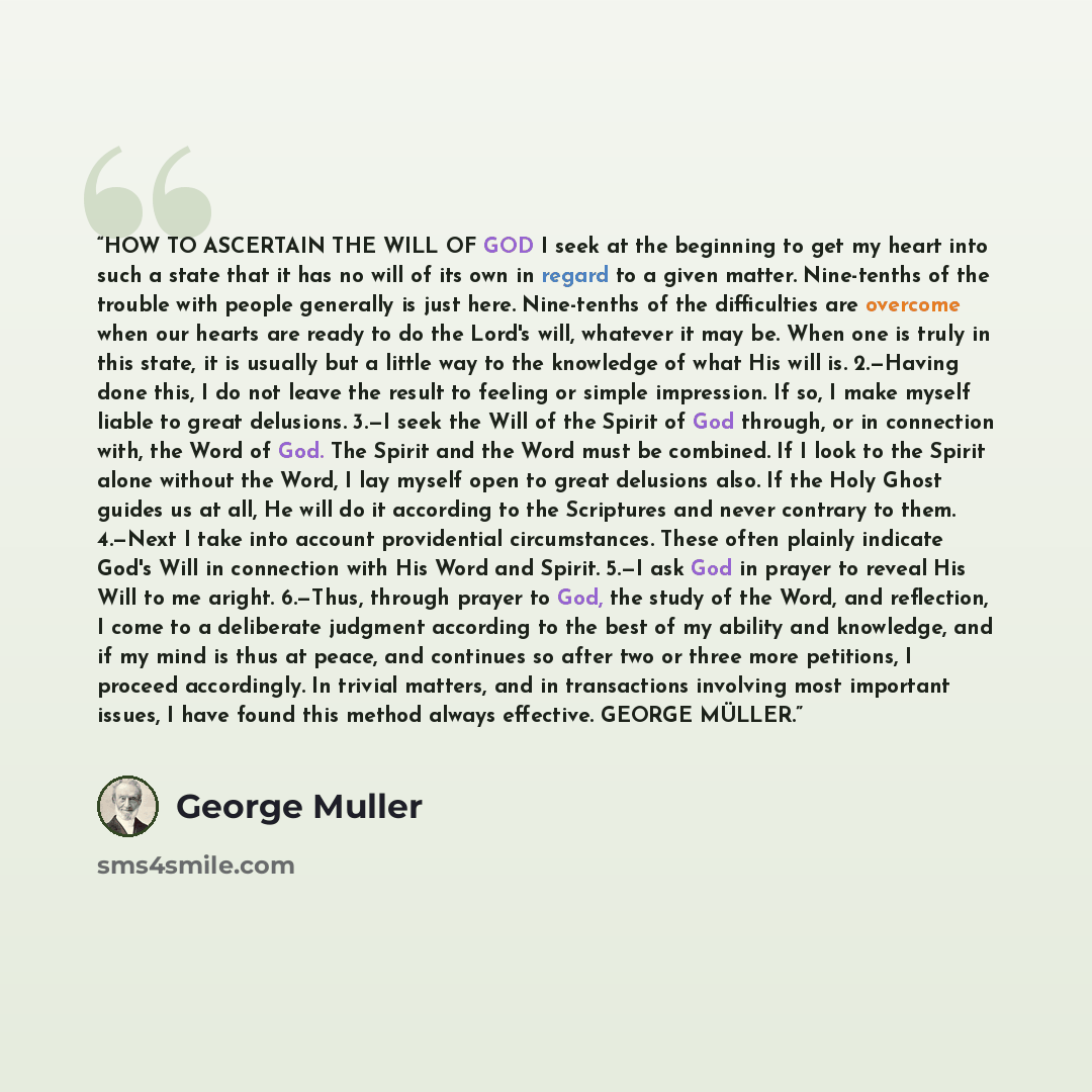 “HOW TO ASCERTAIN THE WILL OF GOD I seek at the beginning to get my heart into such a state that it has no will of its own in regard to a given matter. Nine-tenths of the trouble with people generally is just here. Nine-tenths of the difficulties are overcome when our hearts are ready to do the…” quote by George Müller