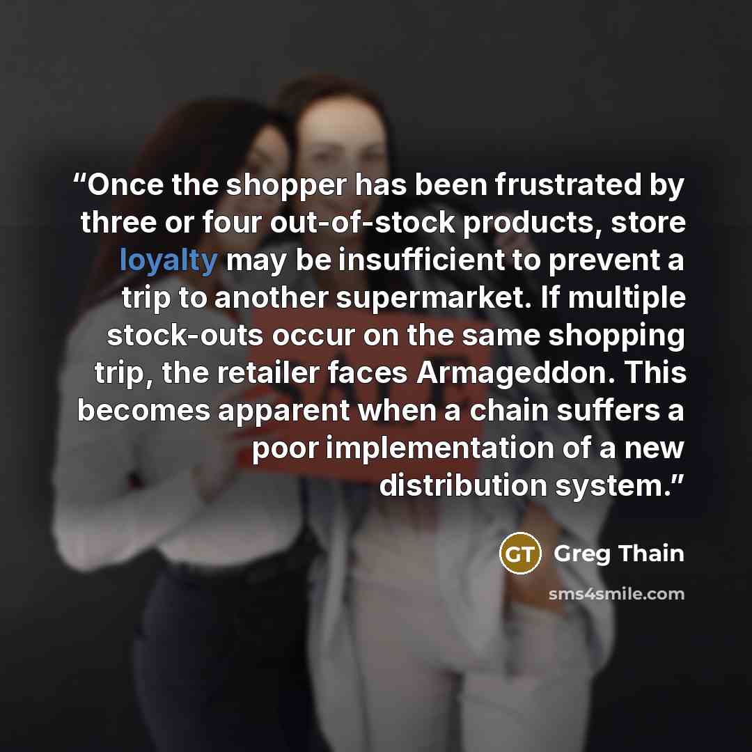“Once the shopper has been frustrated by three or four out-of-stock products, store loyalty may be insufficient to prevent a trip to another supermarket. If multiple stock-outs occur on the same shopping trip, the retailer faces Armageddon. This becomes apparent when a chain suffers a poor…” quote by Greg Thain