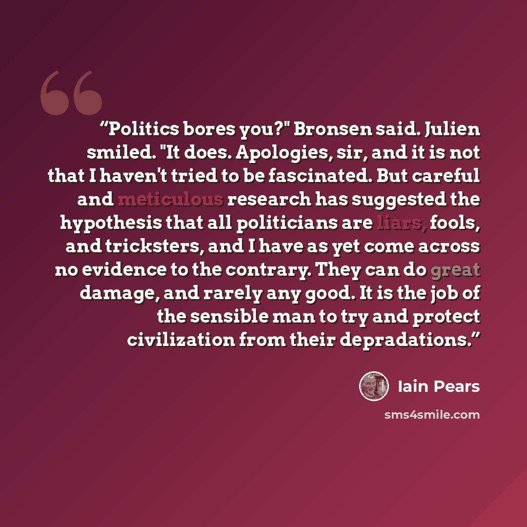 “Politics bores you?" Bronsen said. Julien smiled. "It does. Apologies, sir, and it is not that I haven't tried to be fascinated. But careful and meticulous research has suggested the hypothesis that all politicians are liars, fools, and tricksters, and I have as yet come across no evidence to the…” quote by Iain Pears