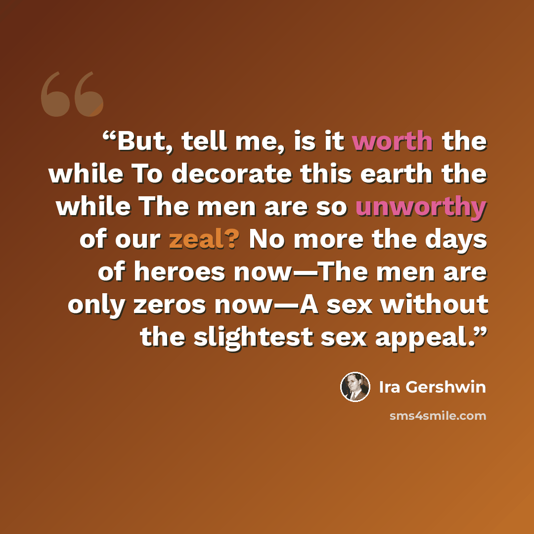 “But, tell me, is it worth the while To decorate this earth the while The men are so unworthy of our zeal? No more the days of heroes now—The men are only zeros now—A sex without the slightest sex appeal.” quote by Ira Gershwin