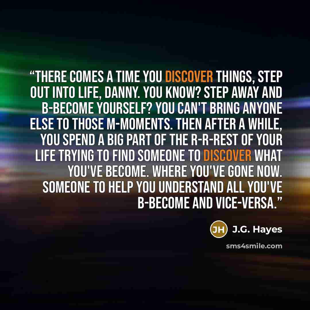“There comes a time you discover things, step out into Life, Danny. You know? Step away and b-become yourself? You can't bring anyone else to those m-moments. Then after a while, you spend a big part of the r-r-rest of your life trying to find someone to discover what you've become. Where you've…” quote by J.G. Hayes