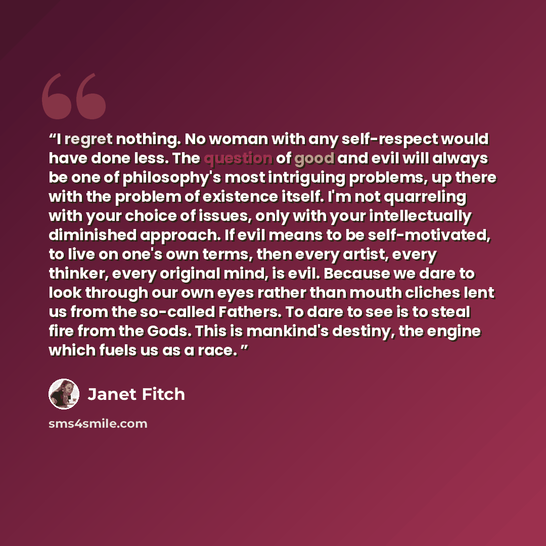 “I regret nothing. No woman with any self-respect would have done less. The question of good and evil will always be one of philosophy's most intriguing problems, up there with the problem of existence itself. I'm not quarreling with your choice of issues, only with your intellectually diminished…” quote by Janet Fitch