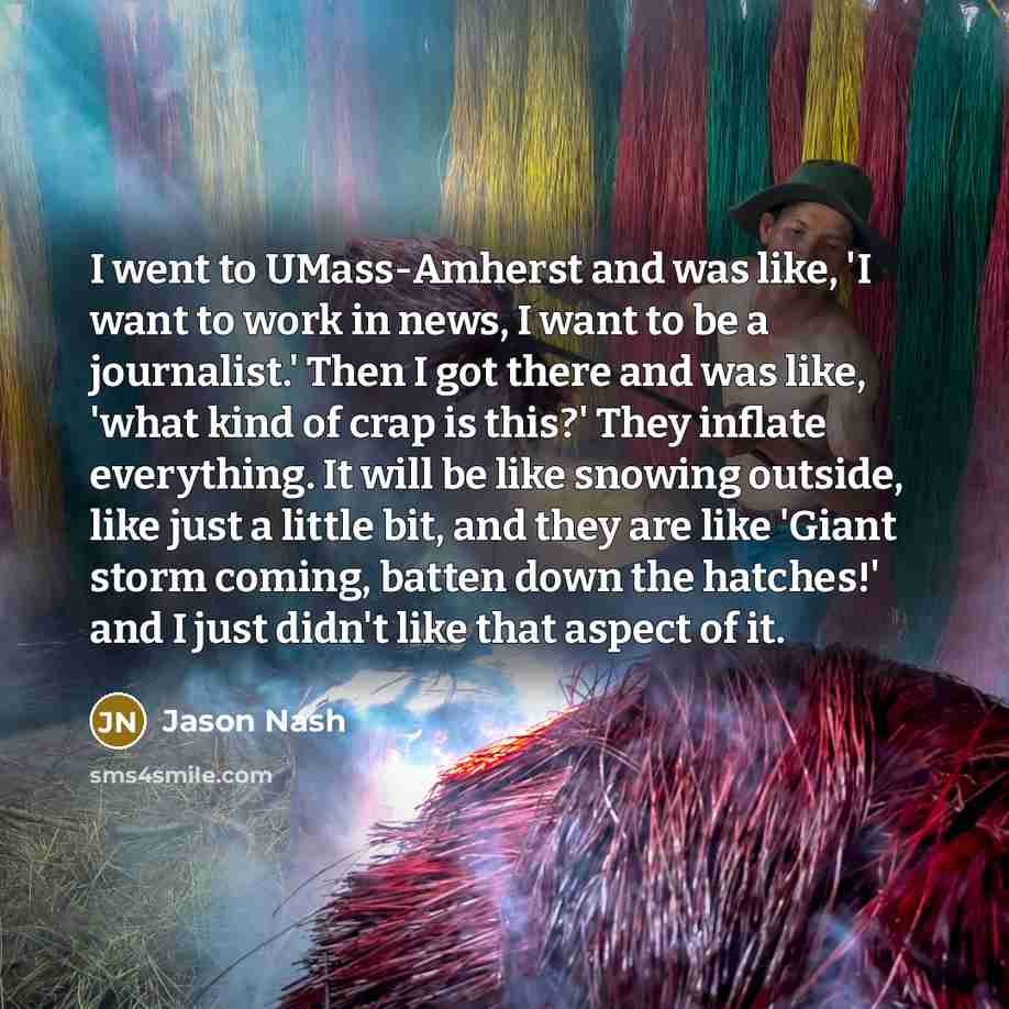 “I went to UMass-Amherst and was like, 'I want to work in news, I want to be a journalist.' Then I got there and was like, 'what kind of crap is this?' They inflate everything. It will be like snowing outside, like just a little bit, and they are like 'Giant storm coming, batten down the hatches!'…” quote by Jason Nash