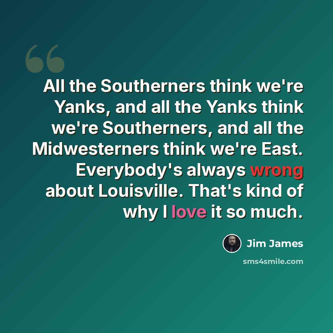 “All the Southerners think we're Yanks, and all the Yanks think we're Southerners, and all the Midwesterners think we're East. Everybody's always wrong about Louisville. That's kind of why I love it so much.” quote by Jim James