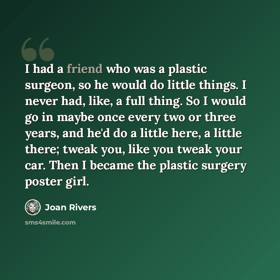 “I had a friend who was a plastic surgeon, so he would do little things. I never had, like, a full thing. So I would go in maybe once every two or three years, and he'd do a little here, a little there; tweak you, like you tweak your car. Then I became the plastic surgery poster girl.” quote by Joan Rivers