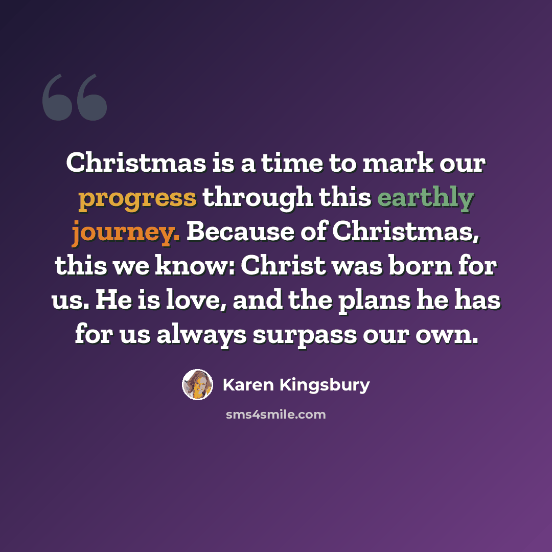 “Christmas is a time to mark our progress through this earthly journey. Because of Christmas, this we know: Christ was born for us. He is love, and the plans he has for us always surpass our own.” quote by Karen Kingsbury