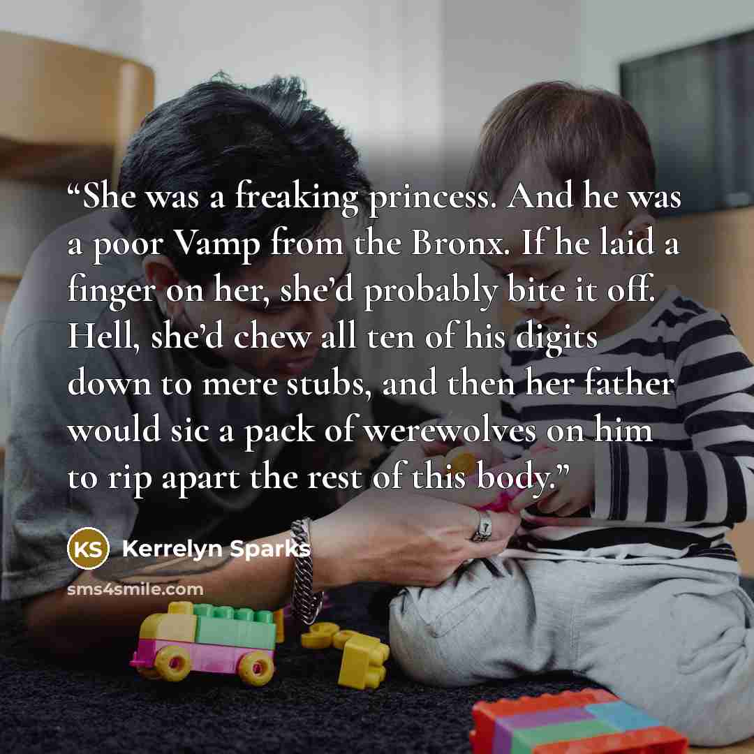 “She was a freaking princess. And he was a poor Vamp from the Bronx. If he laid a finger on her, she’d probably bite it off. Hell, she’d chew all ten of his digits down to mere stubs, and then her father would sic a pack of werewolves on him to rip apart the rest of this body.” quote by Kerrelyn Sparks
