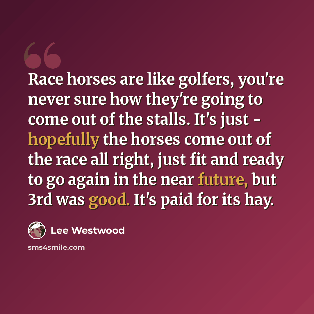 “Race horses are like golfers, you're never sure how they're going to come out of the stalls. It's just - hopefully the horses come out of the race all right, just fit and ready to go again in the near future, but 3rd was good. It's paid for its hay.” quote by Lee Westwood