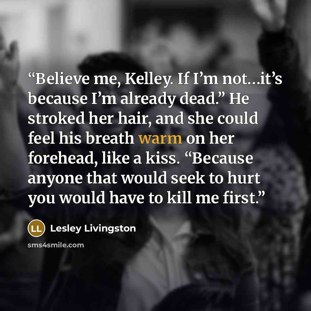 “Believe me, Kelley. If I’m not…it’s because I’m already dead.” He stroked her hair, and she could feel his breath warm on her forehead, like a kiss. “Because anyone that would seek to hurt you would have to kill me first.” quote by Lesley Livingston