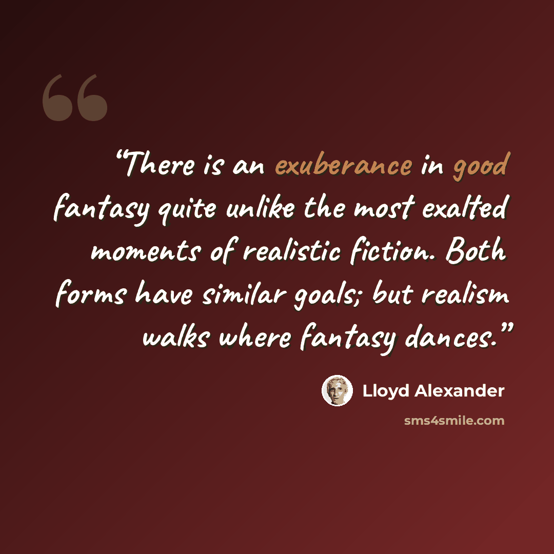 “There is an exuberance in good fantasy quite unlike the most exalted moments of realistic fiction. Both forms have similar goals; but realism walks where fantasy dances.” quote by Lloyd Alexander
