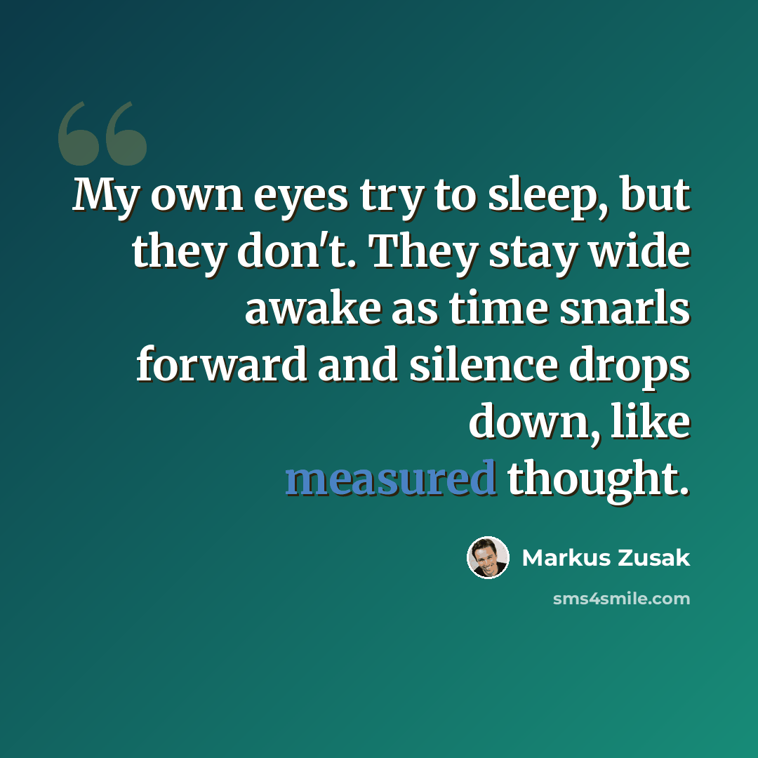 “My own eyes try to sleep, but they don't. They stay wide awake as time snarls forward and silence drops down, like measured thought.” quote by Markus Zusak