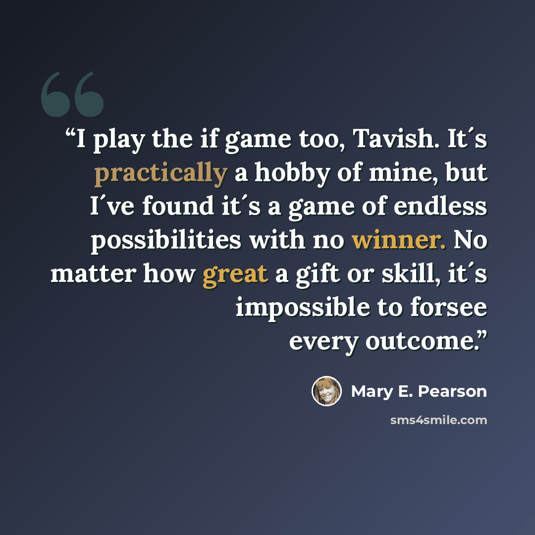 “I play the if game too, Tavish. It´s practically a hobby of mine, but I´ve found it´s a game of endless possibilities with no winner. No matter how great a gift or skill, it´s impossible to forsee every outcome.” quote by Mary E. Pearson