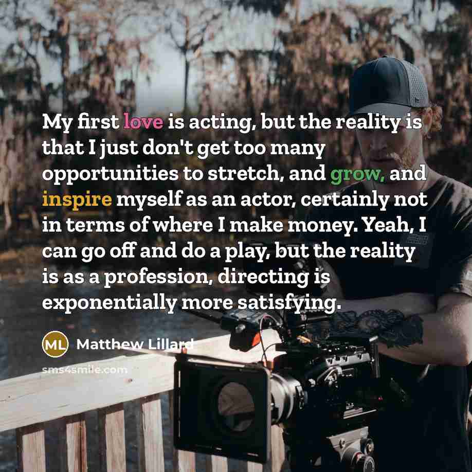 “My first love is acting, but the reality is that I just don't get too many opportunities to stretch, and grow, and inspire myself as an actor, certainly not in terms of where I make money. Yeah, I can go off and do a play, but the reality is as a profession, directing is exponentially more…” quote by Matthew Lillard
