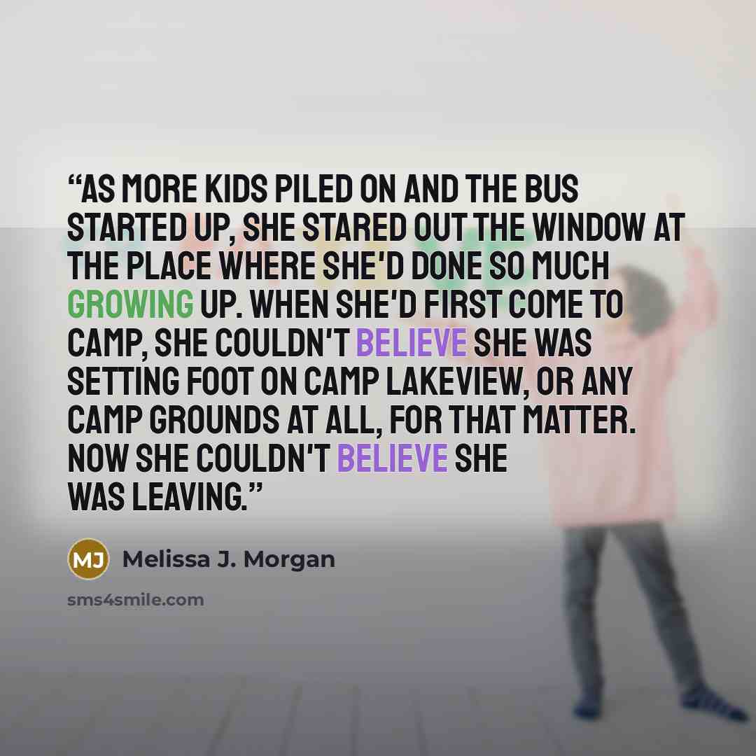 “As more kids piled on and the bus started up, she stared out the window at the place where she'd done so much growing up. When she'd first come to camp, she couldn't believe she was setting foot on Camp Lakeview, or any camp grounds at all, for that matter. Now she couldn't believe she was leaving.” quote by Melissa J. Morgan