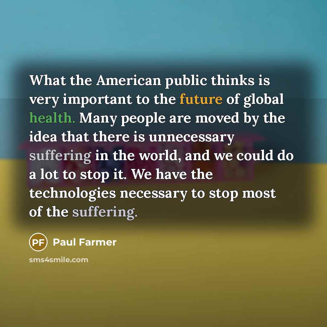 “What the American public thinks is very important to the future of global health. Many people are moved by the idea that there is unnecessary suffering in the world, and we could do a lot to stop it. We have the technologies necessary to stop most of the suffering.” quote by Paul Farmer