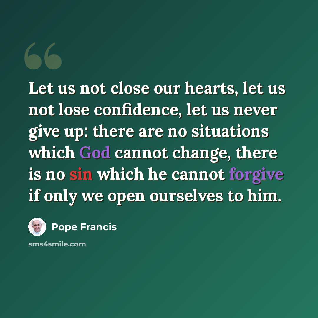 “Let us not close our hearts, let us not lose confidence, let us never give up: there are no situations which God cannot change, there is no sin which he cannot forgive if only we open ourselves to him.” quote by Pope Francis