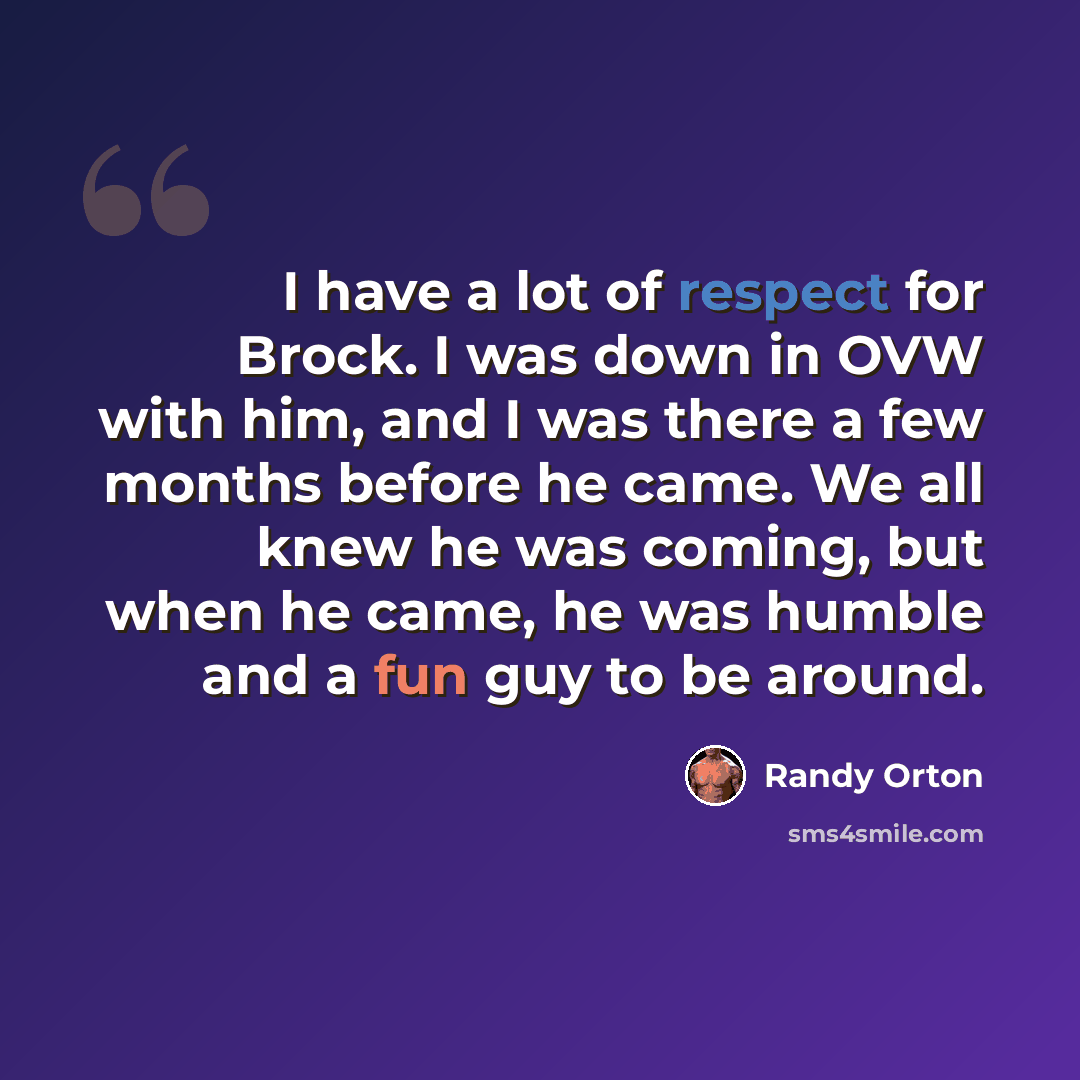 “I have a lot of respect for Brock. I was down in OVW with him, and I was there a few months before he came. We all knew he was coming, but when he came, he was humble and a fun guy to be around.” quote by Randy Orton
