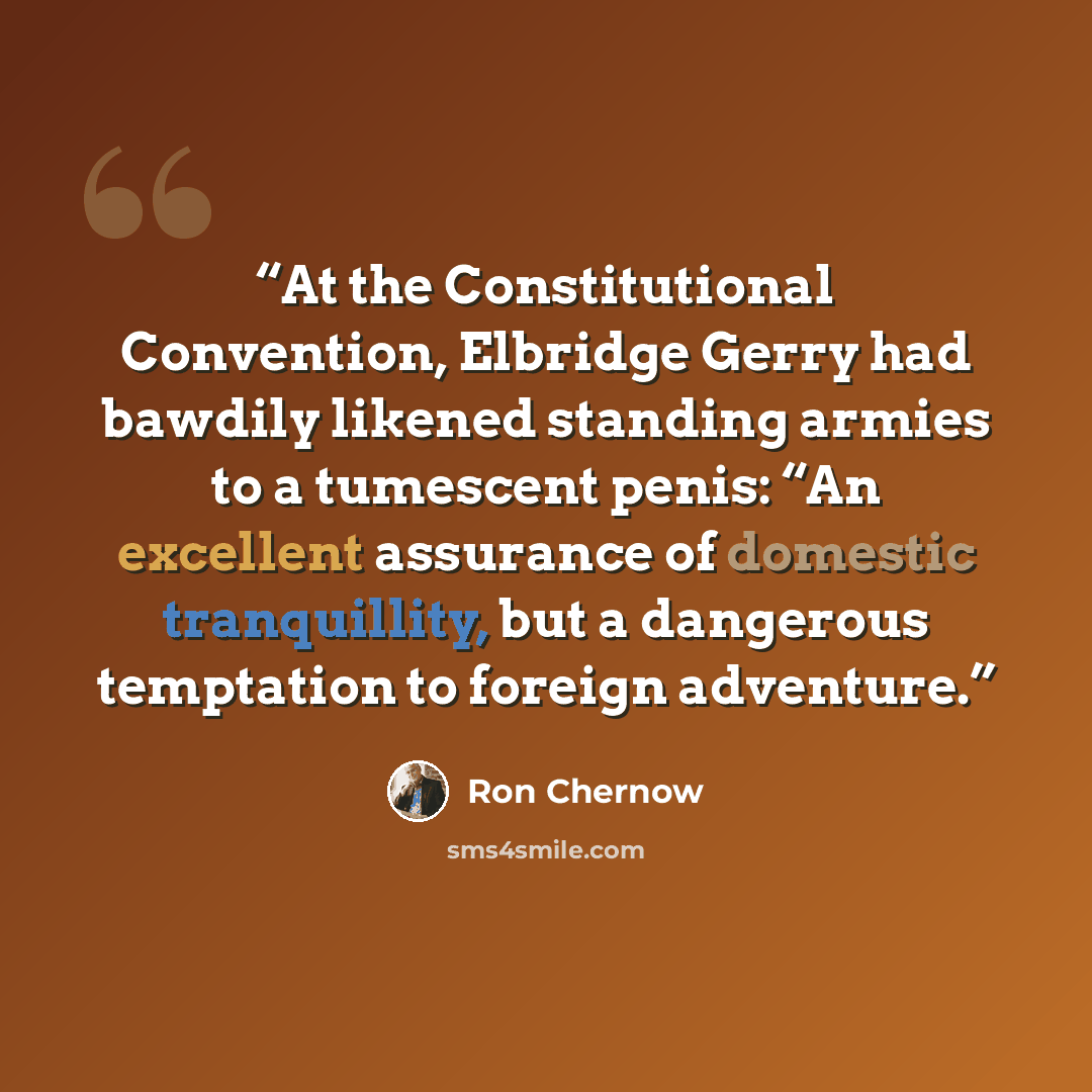 “At the Constitutional Convention, Elbridge Gerry had bawdily likened standing armies to a tumescent penis: “An excellent assurance of domestic tranquillity, but a dangerous temptation to foreign adventure.” quote by Ron Chernow