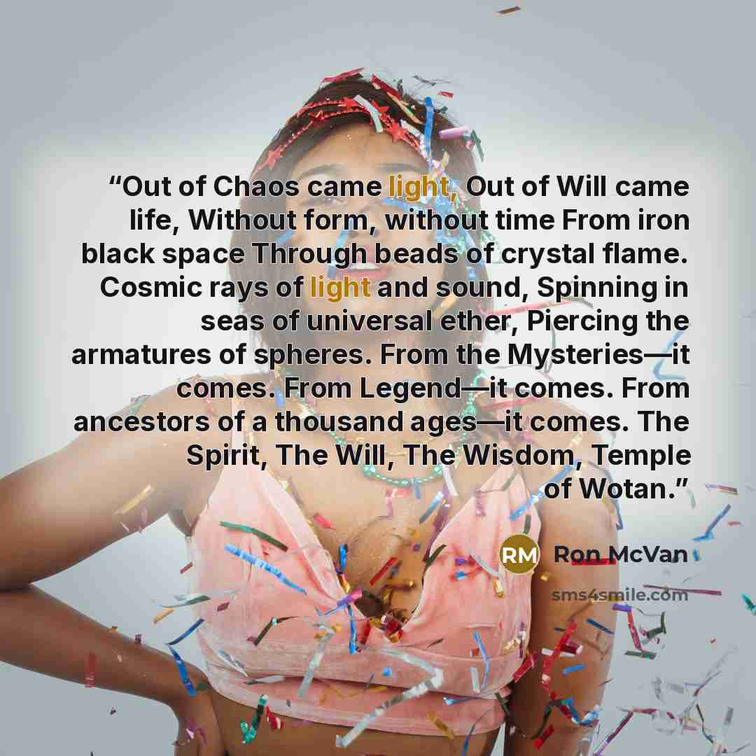 “Out of Chaos came light, Out of Will came life, Without form, without time From iron black space Through beads of crystal flame. Cosmic rays of light and sound, Spinning in seas of universal ether, Piercing the armatures of spheres. From the Mysteries—it comes. From Legend—it comes. From ancestors…” quote by Ron McVan