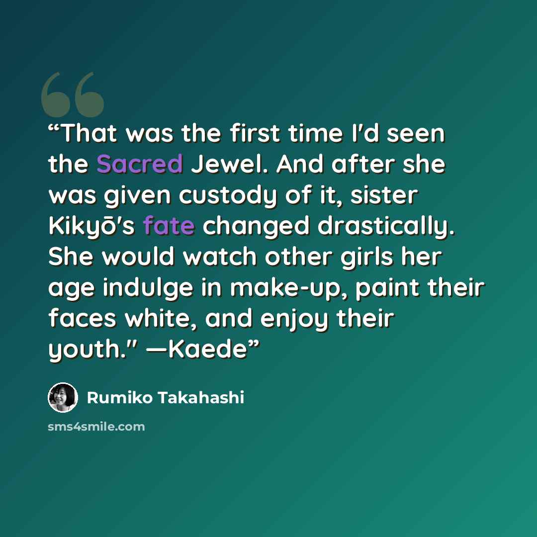 “That was the first time I'd seen the Sacred Jewel. And after she was given custody of it, sister Kikyō's fate changed drastically. She would watch other girls her age indulge in make-up, paint their faces white, and enjoy their youth." ―Kaede” quote by Rumiko Takahashi