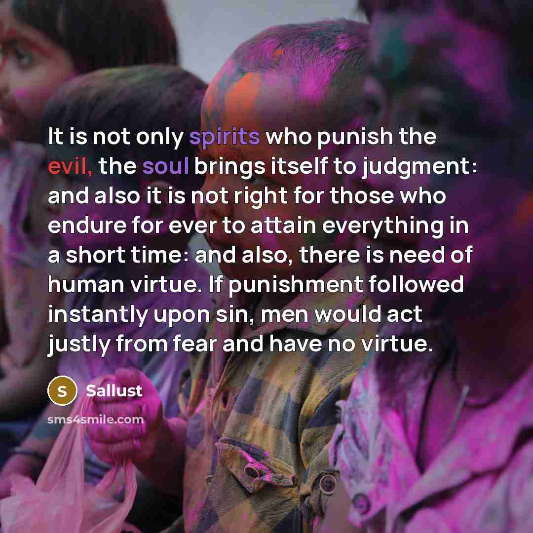 “It is not only spirits who punish the evil, the soul brings itself to judgment: and also it is not right for those who endure for ever to attain everything in a short time: and also, there is need of human virtue. If punishment followed instantly upon sin, men would act justly from fear and have…” quote by Sallust