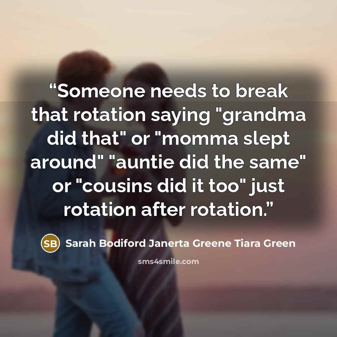 “Someone needs to break that rotation saying "grandma did that" or "momma slept around" "auntie did the same" or "cousins did it too" just rotation after rotation.” quote by Sarah Bodiford Janerta Greene Tiara Green