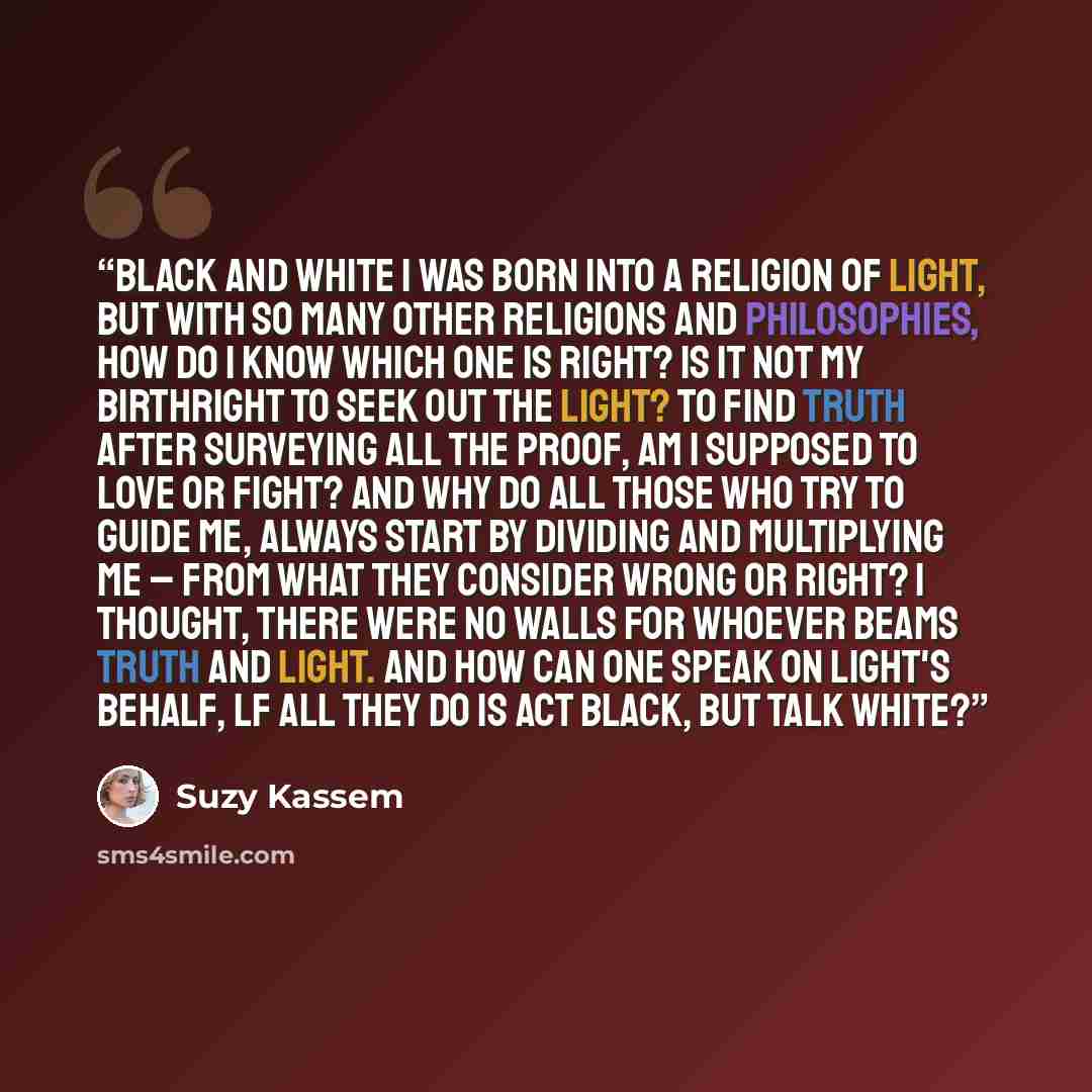 “BLACK AND WHITE I was born into A religion of Light, But with so many other Religions and Philosophies, How do I know which ONE Is right? Is it not My birthright To seek out the light? To find Truth After surveying all the proof, Am I supposed To love Or fight? And why do all those who Try to…” quote by Suzy Kassem
