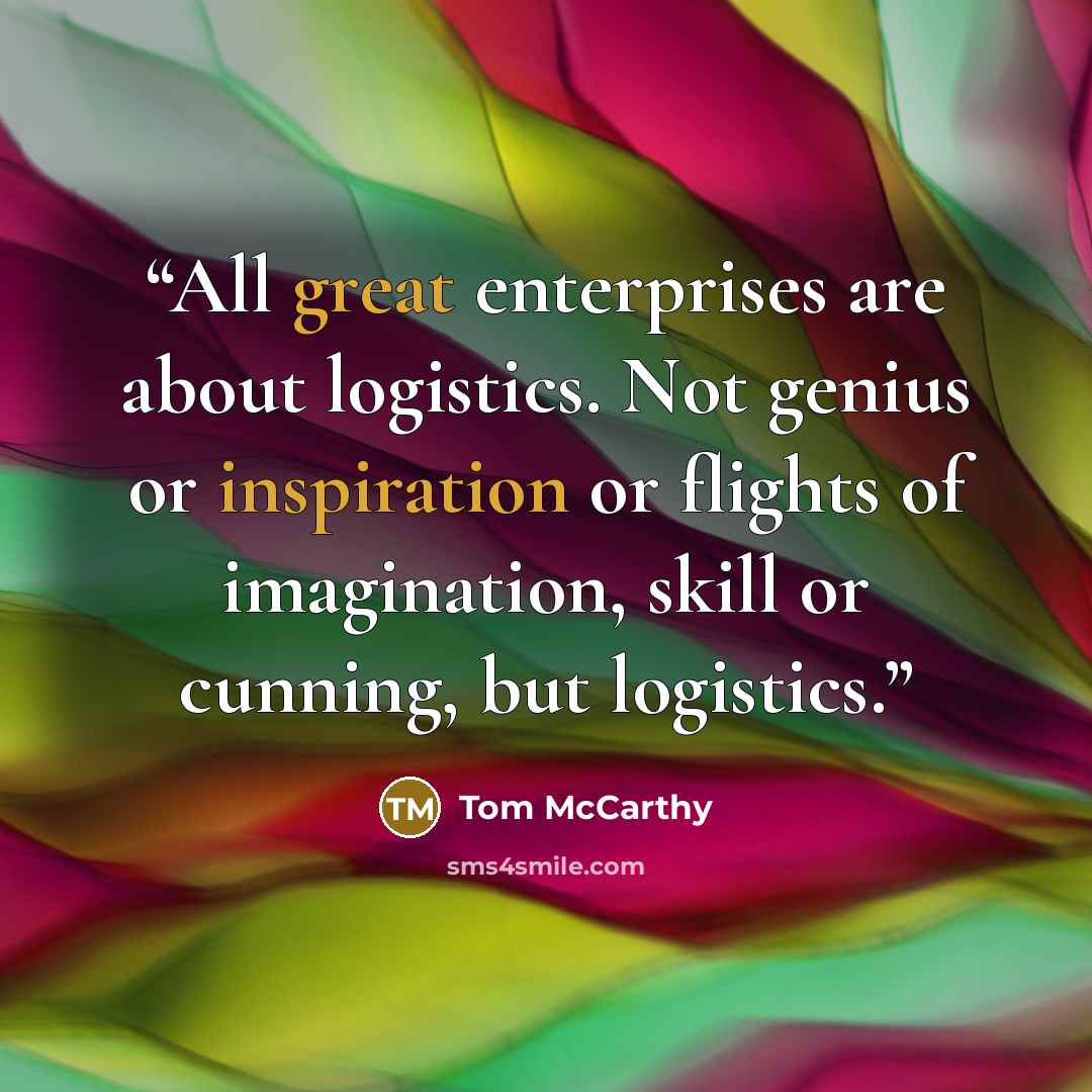 “All great enterprises are about logistics. Not genius or inspiration or flights of imagination, skill or cunning, but logistics.” quote by Tom McCarthy