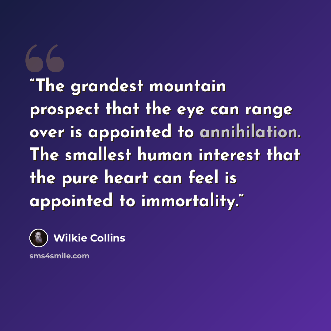 “The grandest mountain prospect that the eye can range over is appointed to annihilation. The smallest human interest that the pure heart can feel is appointed to immortality.” quote by Wilkie Collins
