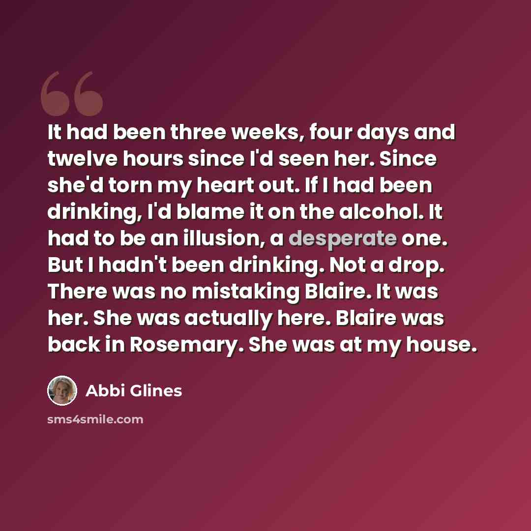 “It had been three weeks, four days and twelve hours since I'd seen her. Since she'd torn my heart out. If I had been drinking, I'd blame it on the alcohol. It had to be an illusion, a desperate one. But I hadn't been drinking. Not a drop. There was no mistaking Blaire. It was her. She was actually…” quote by Abbi Glines