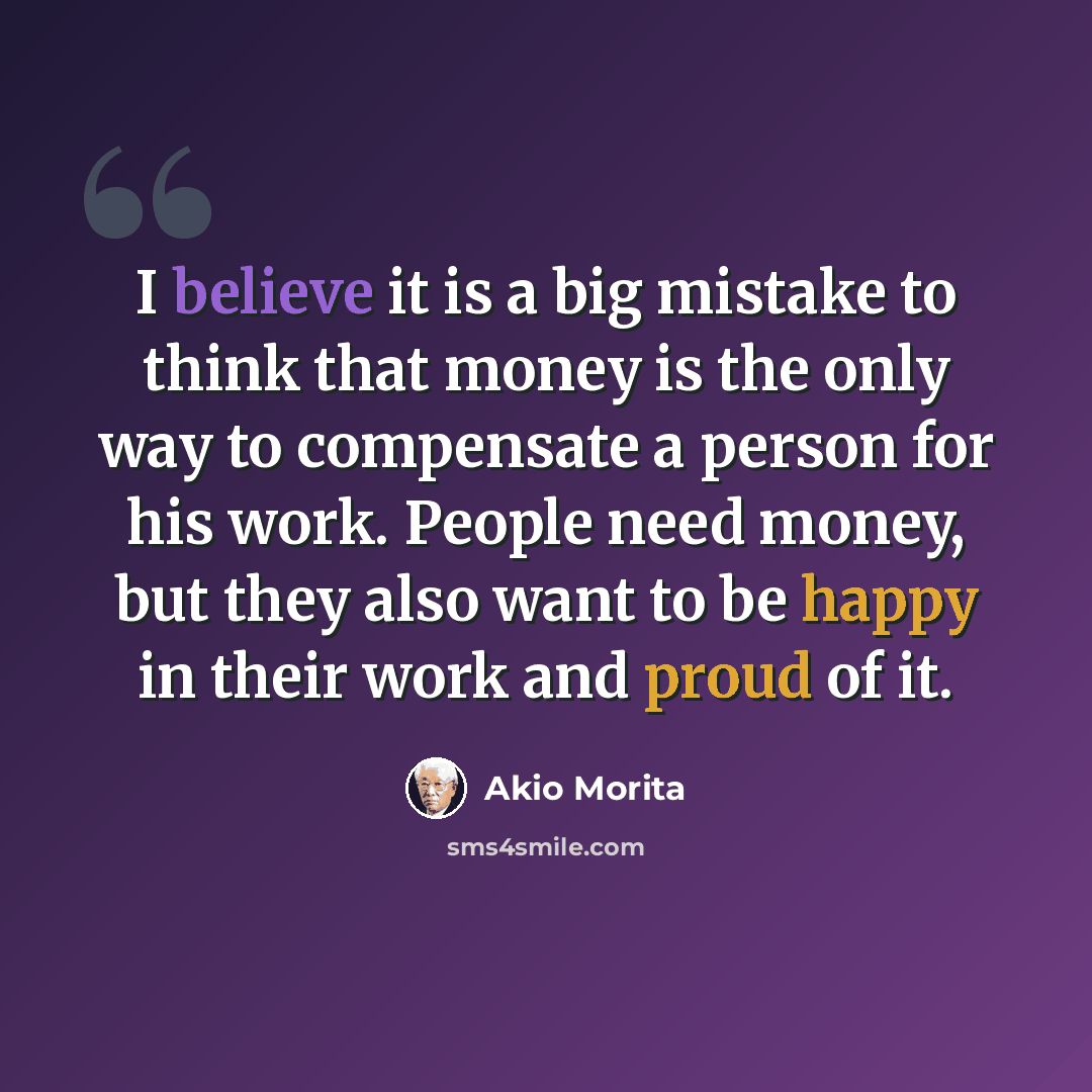 “I believe it is a big mistake to think that money is the only way to compensate a person for his work. People need money, but they also want to be happy in their work and proud of it.” quote by Akio Morita