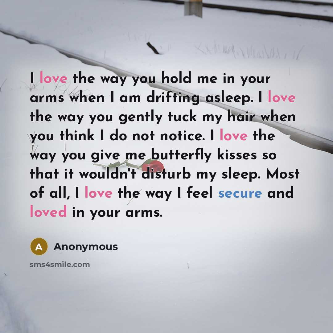 “I love the way you hold me in your arms when I am drifting asleep. I love the way you gently tuck my hair when you think I do not notice. I love the way you give me butterfly kisses so that it wouldn't disturb my sleep. Most of all, I love the way I feel secure and loved in your arms.” quote by Anonymous