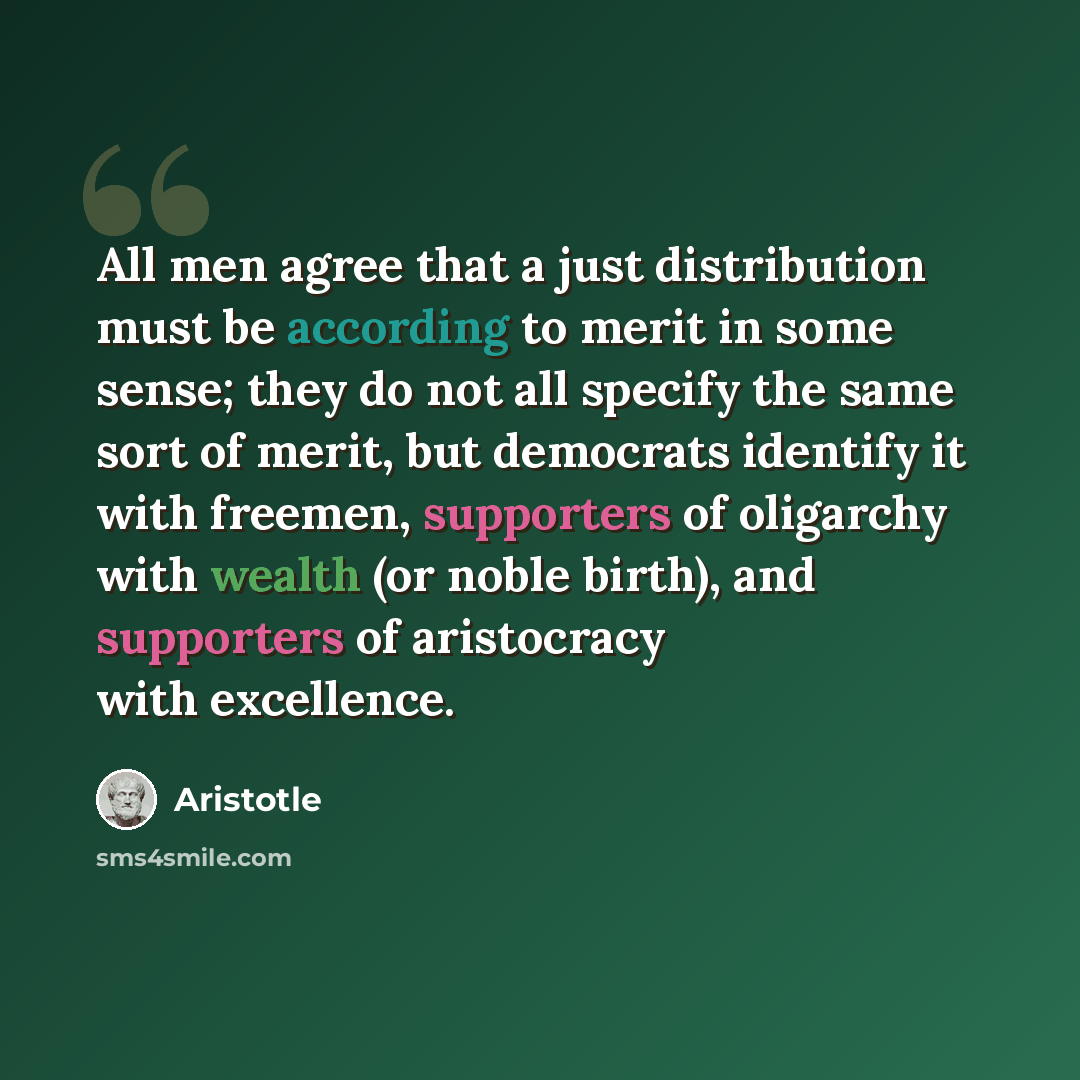 “All men agree that a just distribution must be according to merit in some sense; they do not all specify the same sort of merit, but democrats identify it with freemen, supporters of oligarchy with wealth (or noble birth), and supporters of aristocracy with excellence.” quote by Aristotle