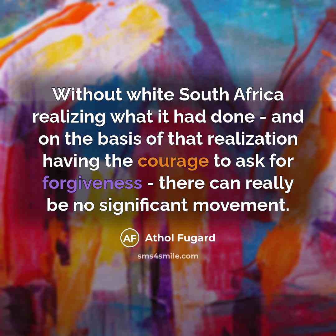 “Without white South Africa realizing what it had done - and on the basis of that realization having the courage to ask for forgiveness - there can really be no significant movement.” quote by Athol Fugard
