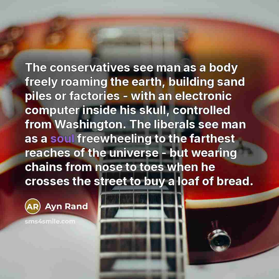 “The conservatives see man as a body freely roaming the earth, building sand piles or factories - with an electronic computer inside his skull, controlled from Washington. The liberals see man as a soul freewheeling to the farthest reaches of the universe - but wearing chains from nose to toes when…” quote by Ayn Rand