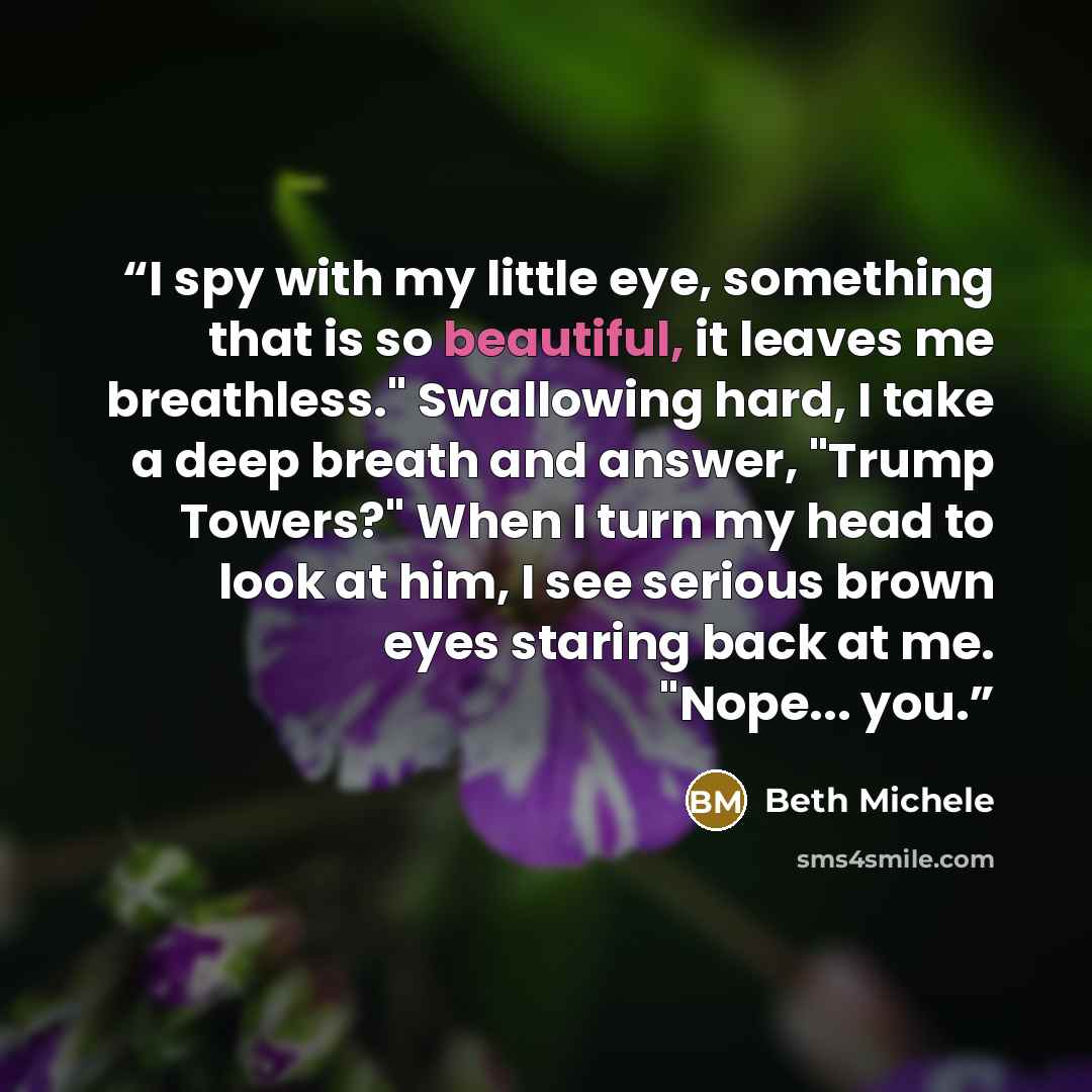 “I spy with my little eye, something that is so beautiful, it leaves me breathless." Swallowing hard, I take a deep breath and answer, "Trump Towers?" When I turn my head to look at him, I see serious brown eyes staring back at me. "Nope... you.” quote by Beth Michele